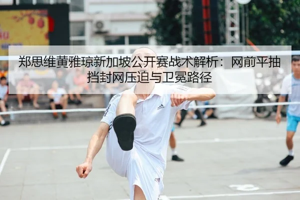郑思维黄雅琼新加坡公开赛战术解析：网前平抽挡封网压迫与卫冕路径