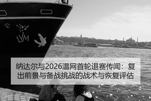 纳达尔与2026温网首轮退赛传闻：复出前景与备战挑战的战术与恢复评估